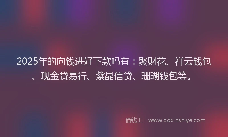 2025年的向钱进好下款吗有：聚财花、祥云钱包、现金贷易行、紫晶信贷、珊瑚钱包等。