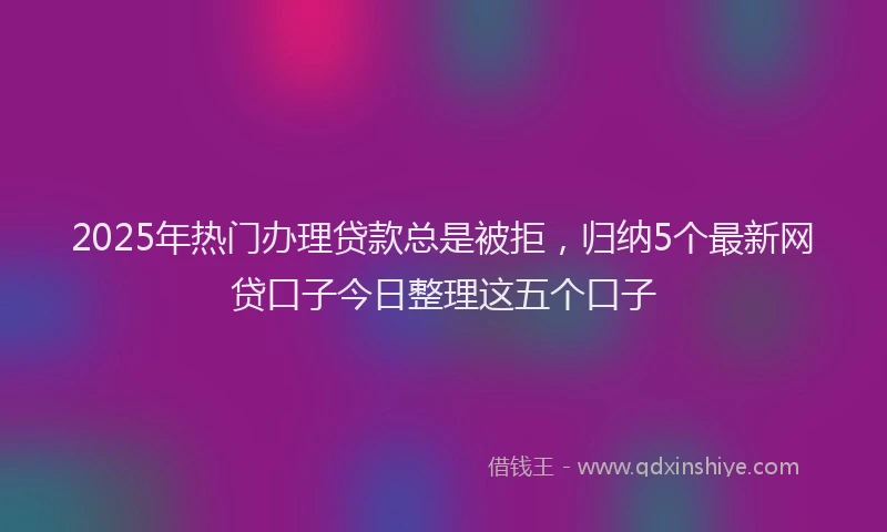 2025年热门办理贷款总是被拒，归纳5个最新网贷口子今日整理这五个口子