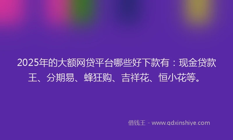 2025年的大额网贷平台哪些好下款有：现金贷款王、分期易、蜂狂购、吉祥花、恒小花等。
