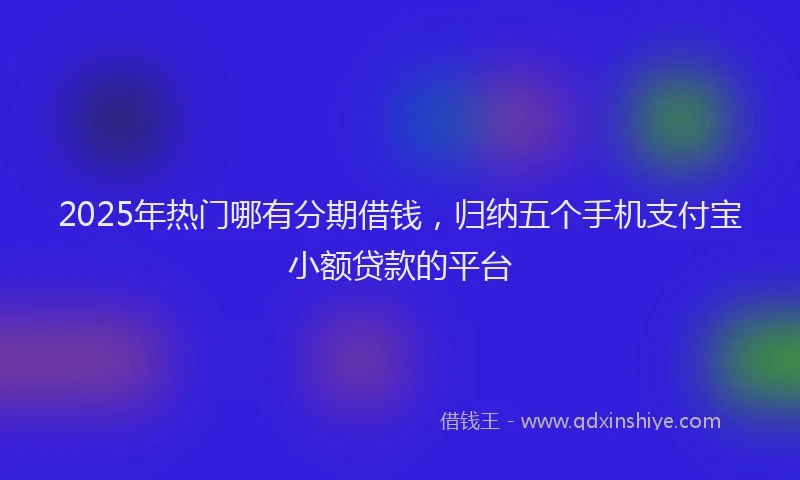 2025年热门哪有分期借钱，归纳五个手机支付宝小额贷款的平台