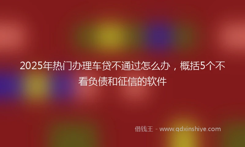 2025年热门办理车贷不通过怎么办，概括5个不看负债和征信的软件