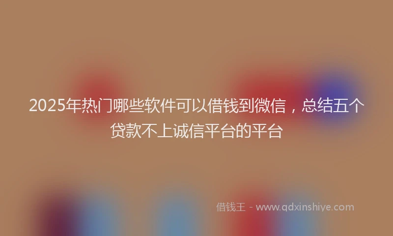 2025年热门哪些软件可以借钱到微信，总结五个贷款不上诚信平台的平台