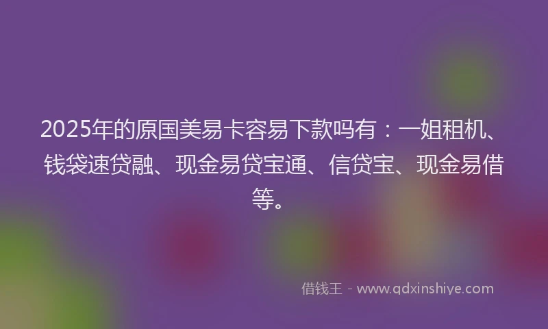 2025年的原国美易卡容易下款吗有：一姐租机、钱袋速贷融、现金易贷宝通、信贷宝、现金易借等。