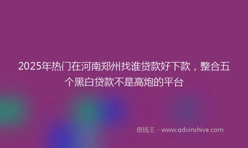 2025年热门在河南郑州找谁贷款好下款，整合五个黑白贷款不是高炮的平台