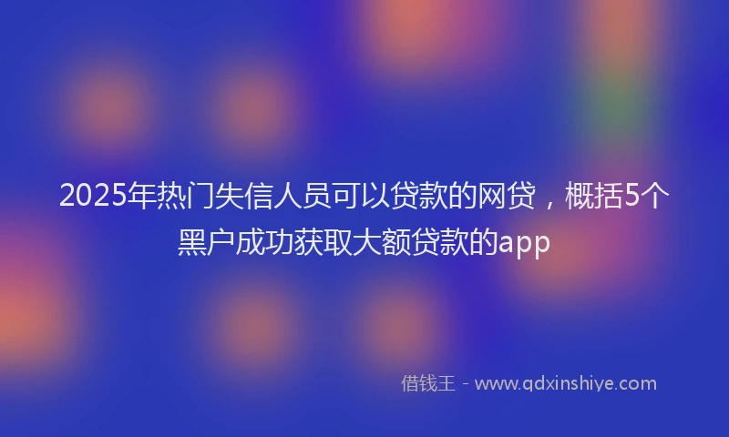2025年热门失信人员可以贷款的网贷，概括5个黑户成功获取大额贷款的app
