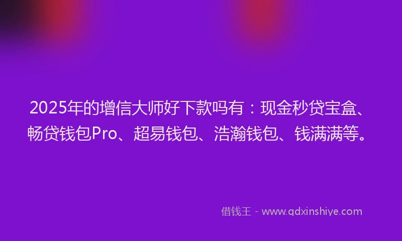 2025年的增信大师好下款吗有：现金秒贷宝盒、畅贷钱包Pro、超易钱包、浩瀚钱包、钱满满等。