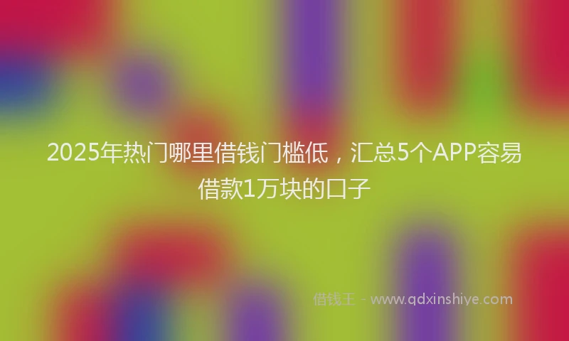 2025年热门哪里借钱门槛低，汇总5个APP容易借款1万块的口子