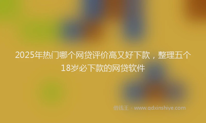 2025年热门哪个网贷评价高又好下款，整理五个18岁必下款的网贷软件