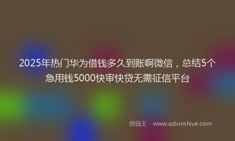 2025年热门华为借钱多久到账啊微信，总结5个急用钱5000快审快贷无需征信平台