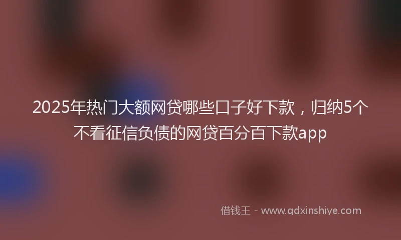 2025年热门大额网贷哪些口子好下款，归纳5个不看征信负债的网贷百分百下款app