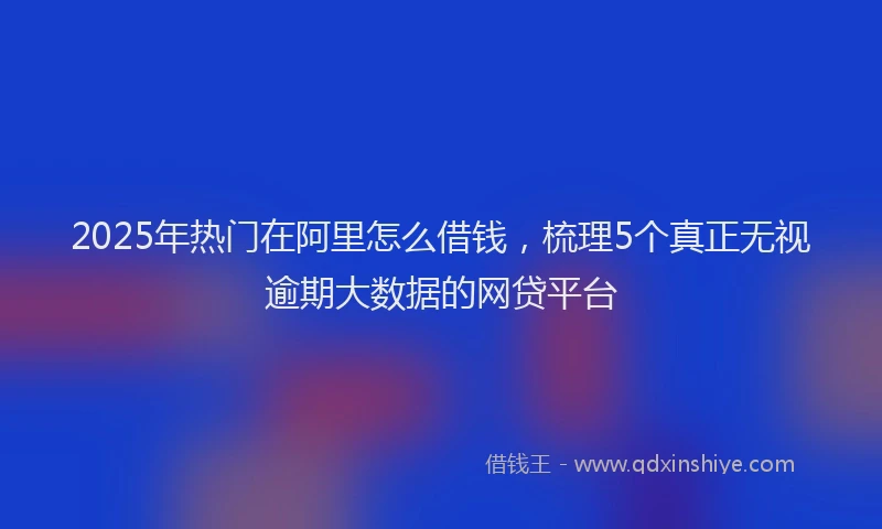2025年热门在阿里怎么借钱，梳理5个真正无视逾期大数据的网贷平台