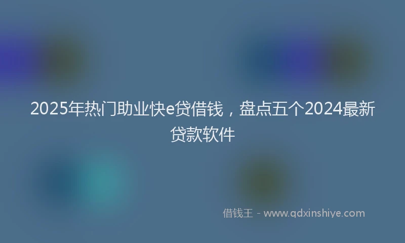 2025年热门助业快e贷借钱，盘点五个2024最新贷款软件