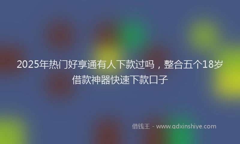 2025年热门好享通有人下款过吗，整合五个18岁借款神器快速下款口子