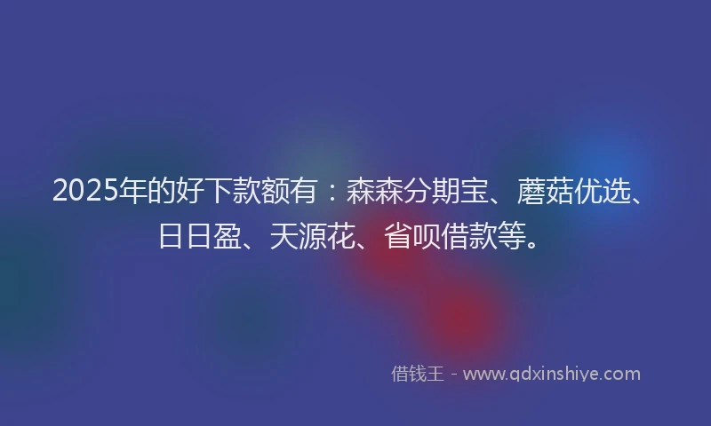 2025年的好下款额有：森森分期宝、蘑菇优选、日日盈、天源花、省呗借款等。