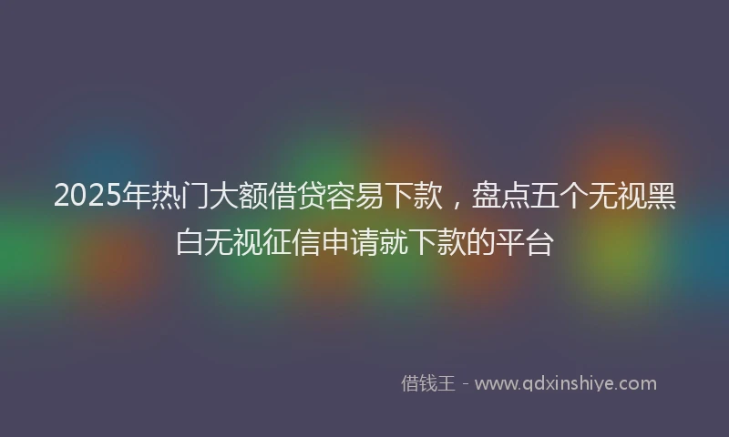 2025年热门大额借贷容易下款，盘点五个无视黑白无视征信申请就下款的平台