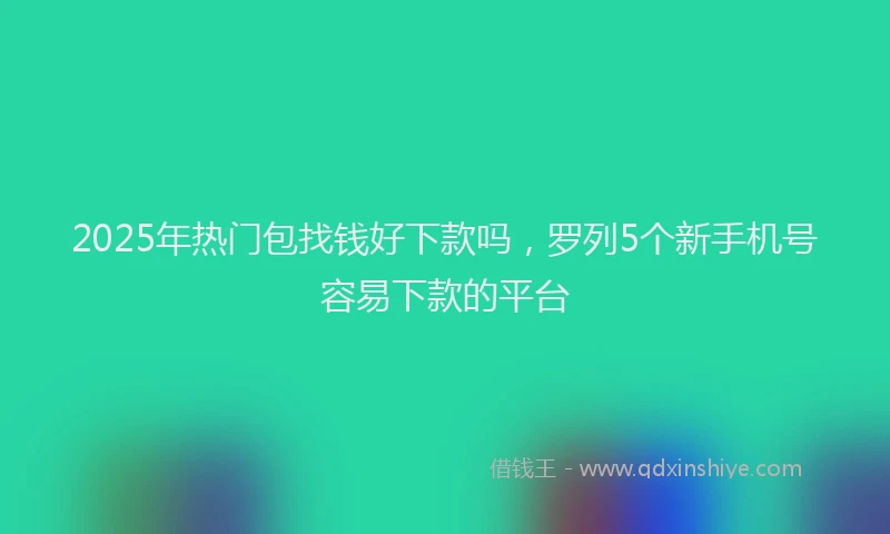 2025年热门包找钱好下款吗，罗列5个新手机号容易下款的平台