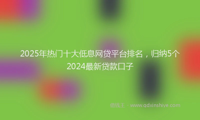 2025年热门十大低息网贷平台排名，归纳5个2024最新贷款口子