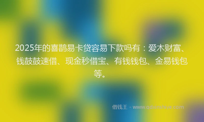 2025年的喜鹊易卡贷容易下款吗有：爱木财富、钱鼓鼓速借、现金秒借宝、有钱钱包、金易钱包等。
