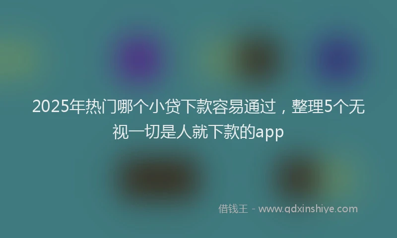 2025年热门哪个小贷下款容易通过，整理5个无视一切是人就下款的app