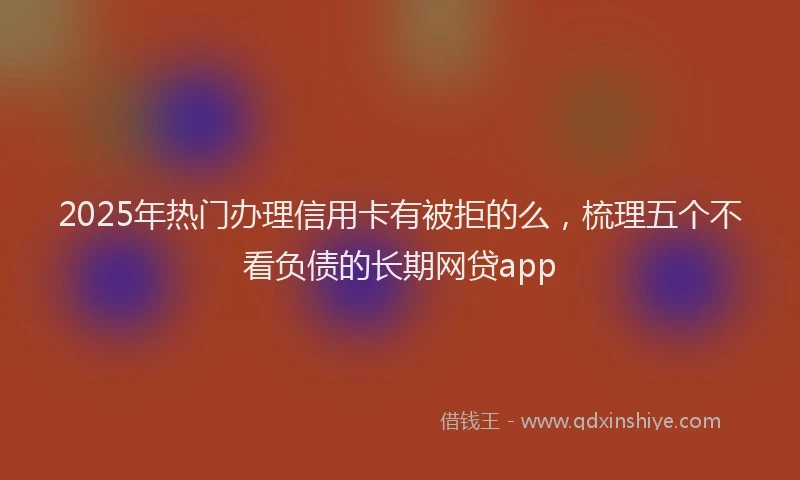 2025年热门办理信用卡有被拒的么，梳理五个不看负债的长期网贷app