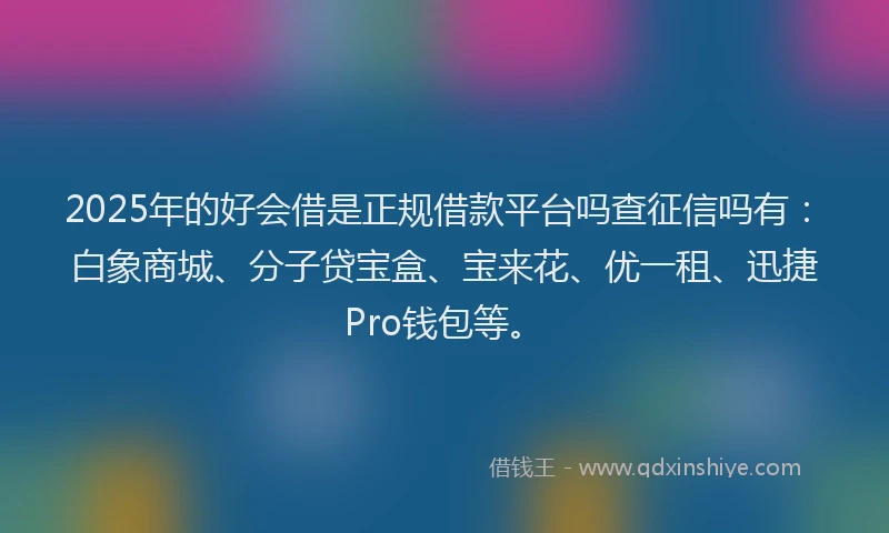 2025年的好会借是正规借款平台吗查征信吗有：白象商城、分子贷宝盒、宝来花、优一租、迅捷Pro钱包等。