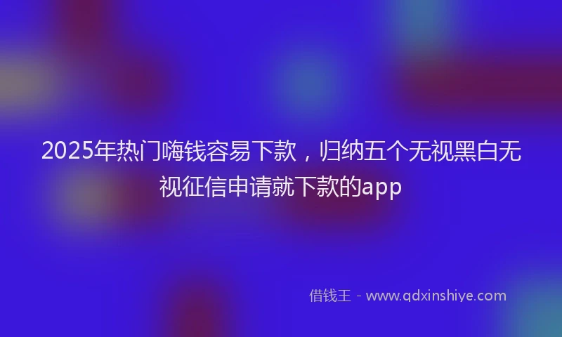 2025年热门嗨钱容易下款，归纳五个无视黑白无视征信申请就下款的app