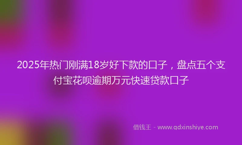 2025年热门刚满18岁好下款的口子，盘点五个支付宝花呗逾期万元快速贷款口子