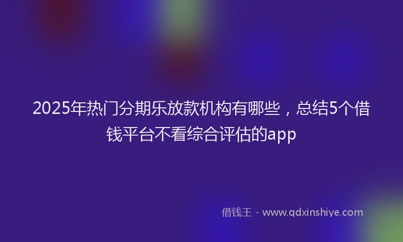 2025年热门分期乐放款机构有哪些，总结5个借钱平台不看综合评估的app