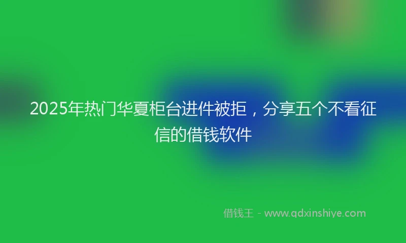 2025年热门华夏柜台进件被拒，分享五个不看征信的借钱软件