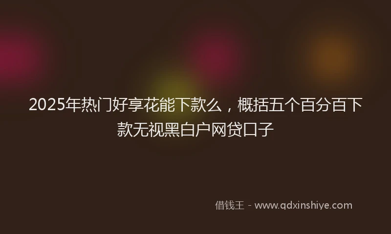 2025年热门好享花能下款么，概括五个百分百下款无视黑白户网贷口子