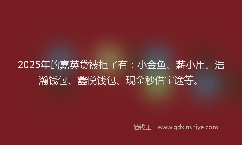 2025年的嘉英贷被拒了有：小金鱼、薪小用、浩瀚钱包、鑫悦钱包、现金秒借宝途等。