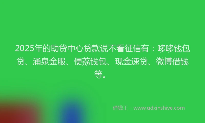 2025年的助贷中心贷款说不看征信有：哆哆钱包贷、涌泉金服、便荔钱包、现金速贷、微博借钱等。