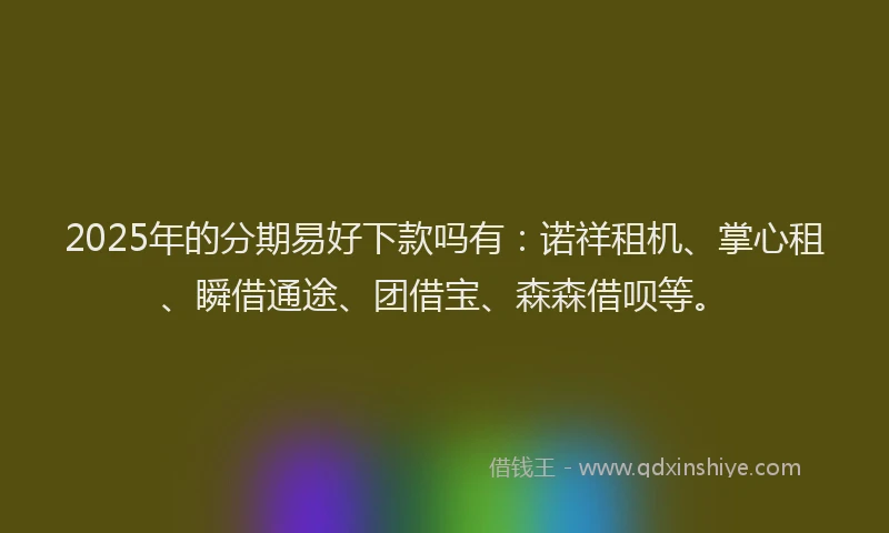 2025年的分期易好下款吗有：诺祥租机、掌心租、瞬借通途、团借宝、森森借呗等。