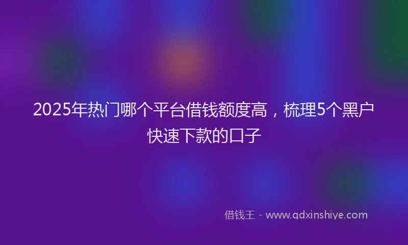 2025年热门哪个平台借钱额度高，梳理5个黑户快速下款的口子