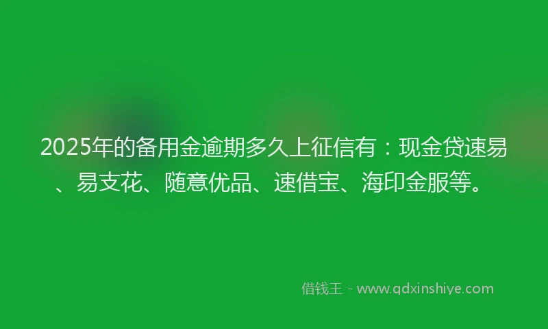2025年的备用金逾期多久上征信有：现金贷速易、易支花、随意优品、速借宝、海印金服等。