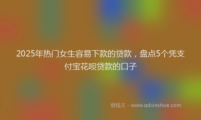 2025年热门女生容易下款的贷款，盘点5个凭支付宝花呗贷款的口子