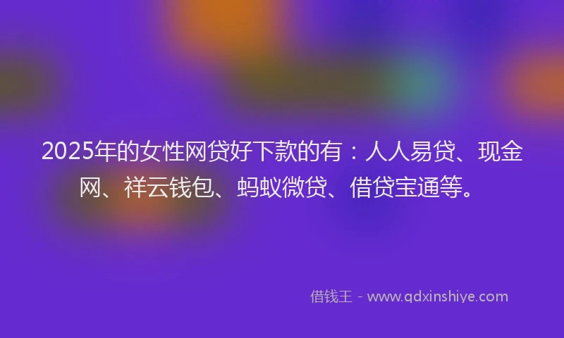 2025年的女性网贷好下款的有：人人易贷、现金网、祥云钱包、蚂蚁微贷、借贷宝通等。