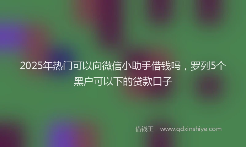 2025年热门可以向微信小助手借钱吗，罗列5个黑户可以下的贷款口子
