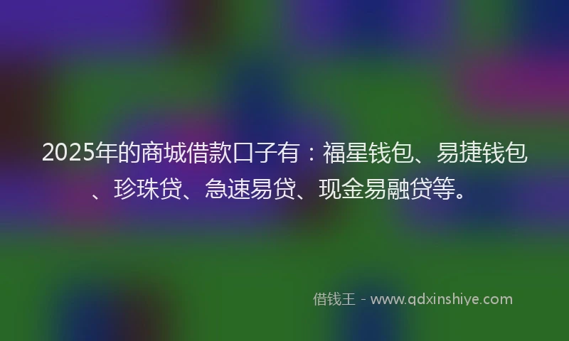 2025年的商城借款口子有：福星钱包、易捷钱包、珍珠贷、急速易贷、现金易融贷等。