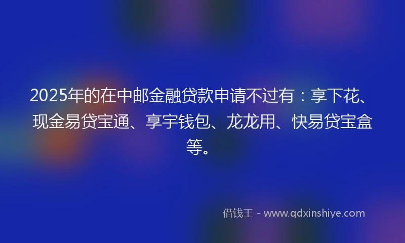 2025年的在中邮金融贷款申请不过有：享下花、现金易贷宝通、享宇钱包、龙龙用、快易贷宝盒等。