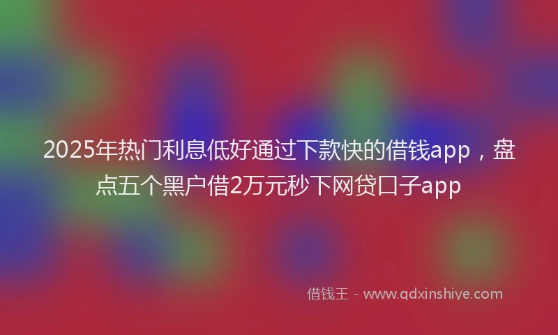 2025年热门利息低好通过下款快的借钱app，盘点五个黑户借2万元秒下网贷口子app