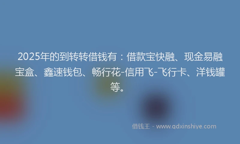 2025年的到转转借钱有：借款宝快融、现金易融宝盒、鑫速钱包、畅行花-信用飞-飞行卡、洋钱罐等。