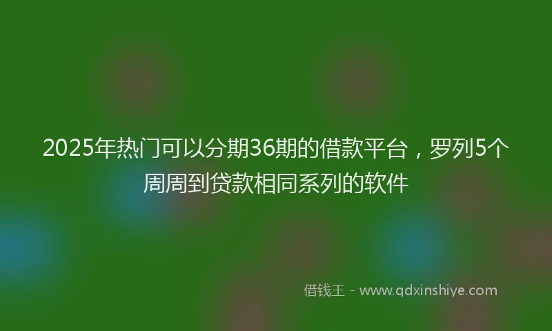 2025年热门可以分期36期的借款平台，罗列5个周周到贷款相同系列的软件