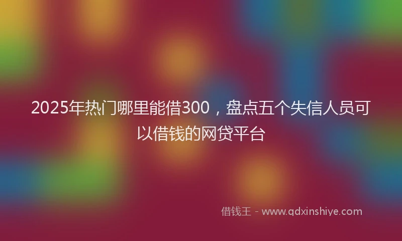 2025年热门哪里能借300，盘点五个失信人员可以借钱的网贷平台