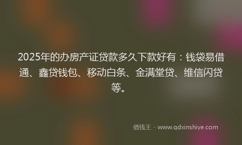 2025年的办房产证贷款多久下款好有：钱袋易借通、鑫贷钱包、移动白条、金满堂贷、维信闪贷等。