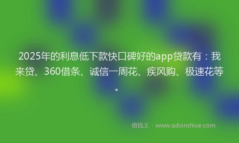 2025年的利息低下款快口碑好的app贷款有：我来贷、360借条、诚信一周花、疾风购、极速花等。
