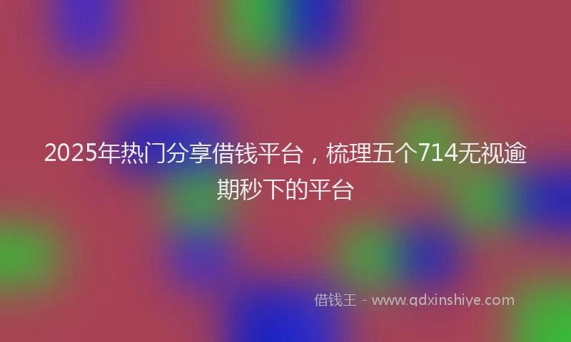 2025年热门分享借钱平台，梳理五个714无视逾期秒下的平台