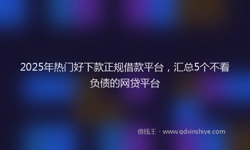 2025年热门好下款正规借款平台，汇总5个不看负债的网贷平台