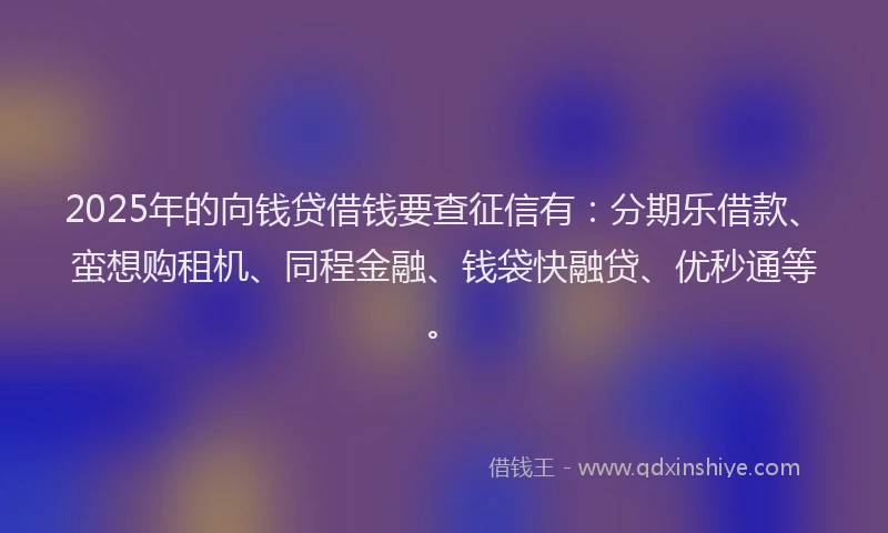 2025年的向钱贷借钱要查征信有：分期乐借款、蛮想购租机、同程金融、钱袋快融贷、优秒通等。