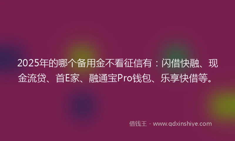 2025年的哪个备用金不看征信有：闪借快融、现金流贷、首E家、融通宝Pro钱包、乐享快借等。